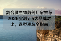复合微生物菌剂厂家推荐 2026实测：5大品牌对比，选型避坑全指南